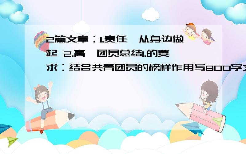 2篇文章：1.责任—从身边做起 2.高一团员总结1.的要求：结合共青团员的榜样作用写800字文章2.的要求：班里的表现 还有哪些不足等内容