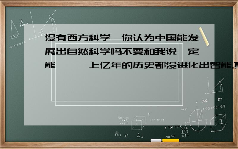 没有西方科学,你认为中国能发展出自然科学吗不要和我说一定能,蟑螂上亿年的历史都没进化出智能.真心觉得所谓中国自己能发展自然科学就像中上亿彩票一样,理论上有概率,现实上几乎不