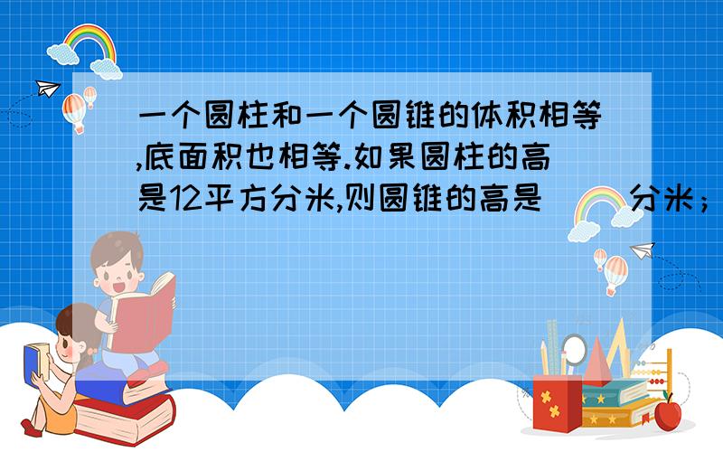 一个圆柱和一个圆锥的体积相等,底面积也相等.如果圆柱的高是12平方分米,则圆锥的高是（ ）分米；如果圆锥的高是12分米,则圆柱的高是（ ）分米.