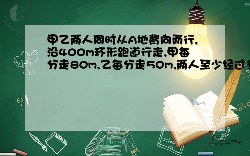 甲乙两人同时从A地背向而行,沿400m环形跑道行走,甲每分走80m,乙每分走50m,两人至少经过多久才回到A点.