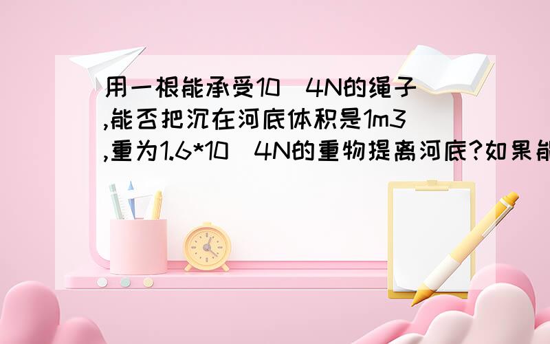 用一根能承受10^4N的绳子,能否把沉在河底体积是1m3,重为1.6*10^4N的重物提离河底?如果能,那么当重物露出水面多大体积的时候,绳子就要断?