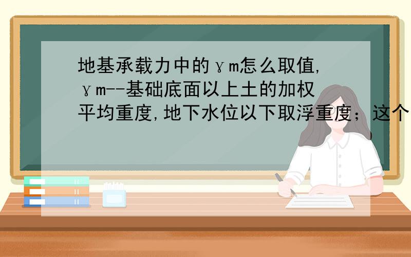 地基承载力中的γm怎么取值,γm--基础底面以上土的加权平均重度,地下水位以下取浮重度；这个γm是地堪报告里提供还是有规范的参考值