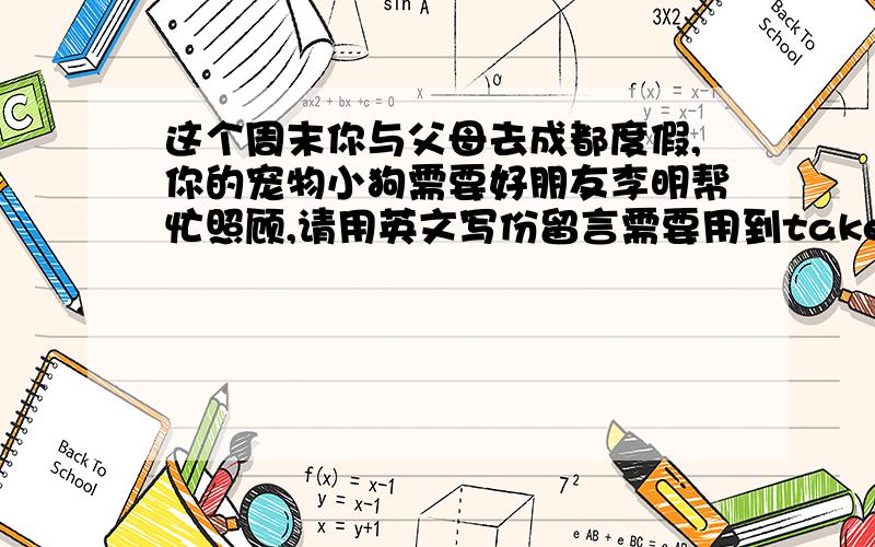 这个周末你与父母去成都度假,你的宠物小狗需要好朋友李明帮忙照顾,请用英文写份留言需要用到take care of take a walk feed and give some waterplay with him clean