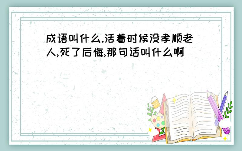 成语叫什么.活着时候没孝顺老人,死了后悔,那句话叫什么啊