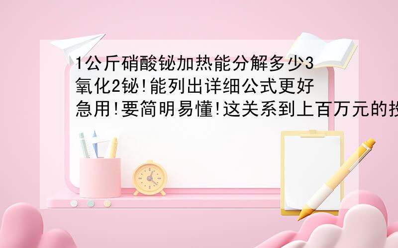 1公斤硝酸铋加热能分解多少3氧化2铋!能列出详细公式更好急用!要简明易懂!这关系到上百万元的投资问题!化学学的不好记得硝酸铋的铋是3价的吧？谁能具体点公式列下包括分子量什么的能