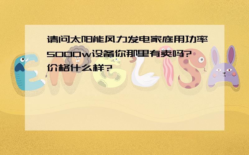 请问太阳能风力发电家庭用功率5000w设备你那里有卖吗?价格什么样?