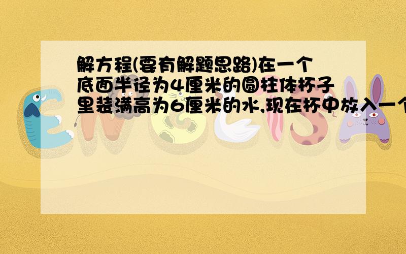 解方程(要有解题思路)在一个底面半径为4厘米的圆柱体杯子里装满高为6厘米的水,现在杯中放入一个半径为3厘米的钢球,问杯子的俄水位将升高到多少厘米?