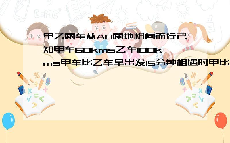 甲乙两车从AB两地相向而行已知甲车60kms乙车100kms甲车比乙车早出发15分钟相遇时甲比乙少走65km求ab两地距离