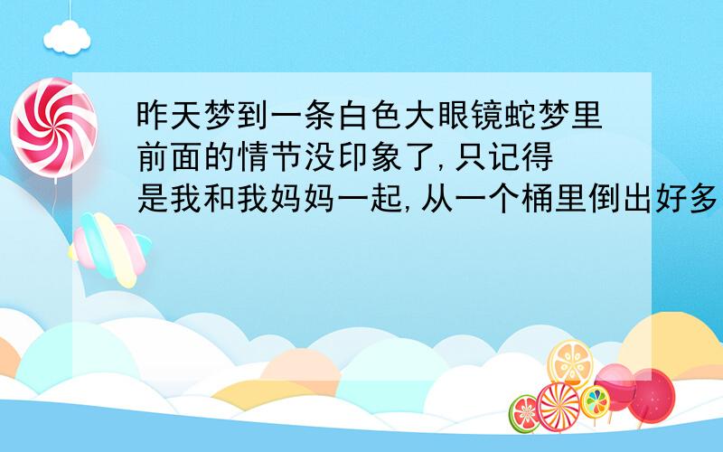 昨天梦到一条白色大眼镜蛇梦里前面的情节没印象了,只记得 是我和我妈妈一起,从一个桶里倒出好多东西,本来是要在里面找泥鳅（好像是）,后来我妈就问我,你听到蛇的声音没有?我仔细听根