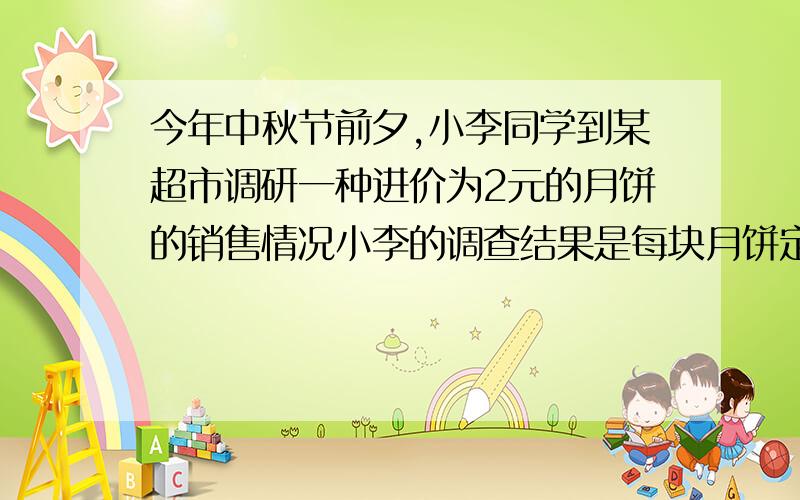 今年中秋节前夕,小李同学到某超市调研一种进价为2元的月饼的销售情况小李的调查结果是每块月饼定价为3元,每天能卖出500个,这种月的售价每上涨0.1元,其销量就减少10个（1）要实现每天800