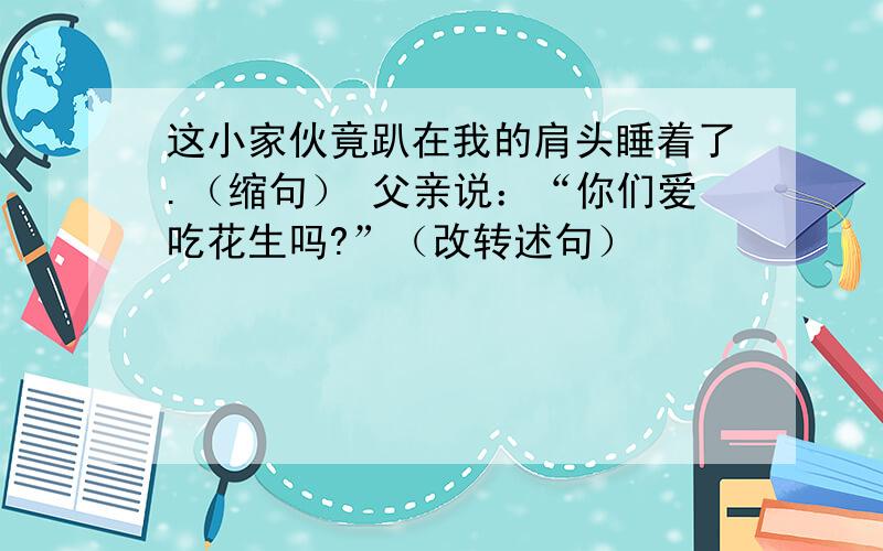 这小家伙竟趴在我的肩头睡着了.（缩句） 父亲说：“你们爱吃花生吗?”（改转述句）