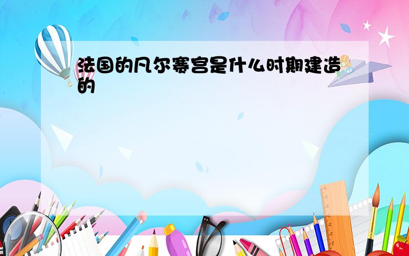 法国的凡尔赛宫是什么时期建造的