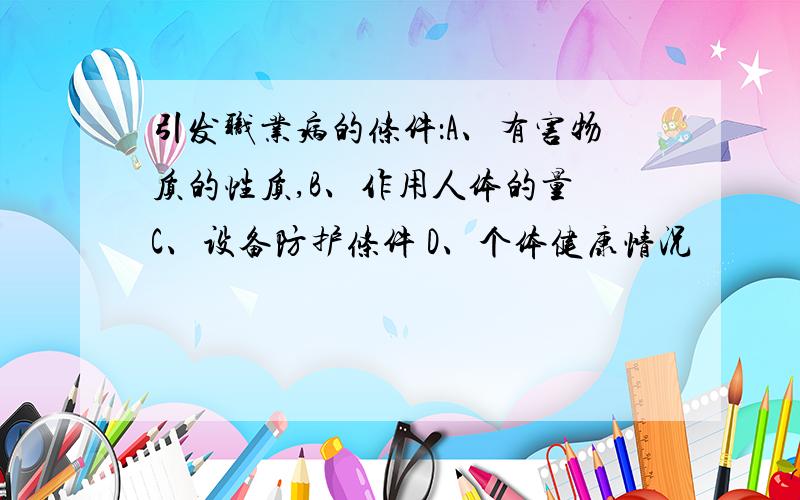 引发职业病的条件：A、有害物质的性质,B、作用人体的量 C、设备防护条件 D、个体健康情况