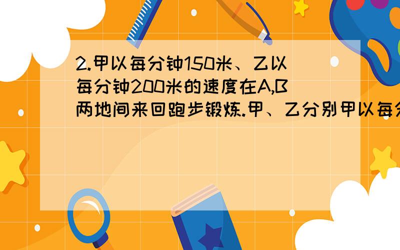 2.甲以每分钟150米、乙以每分钟200米的速度在A,B两地间来回跑步锻炼.甲、乙分别甲以每分钟150米、乙以每分钟200米的速度在A，B两地间来回跑步锻炼。甲、乙分别从A，B两地同时出发，在C处