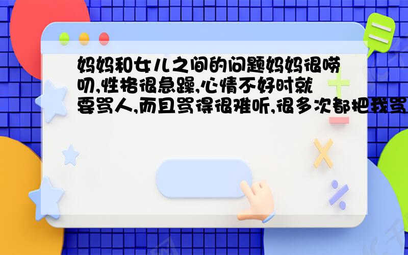 妈妈和女儿之间的问题妈妈很唠叨,性格很急躁,心情不好时就要骂人,而且骂得很难听,很多次都把我骂哭了.但她温和的时候待我很好,我不知道该怎么面对她,我想过自己默默承受痛苦,以沉默