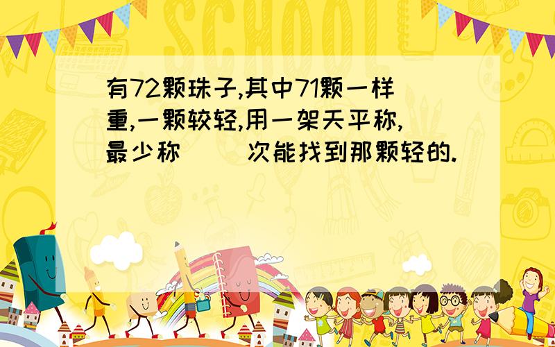 有72颗珠子,其中71颗一样重,一颗较轻,用一架天平称,最少称（ ）次能找到那颗轻的.