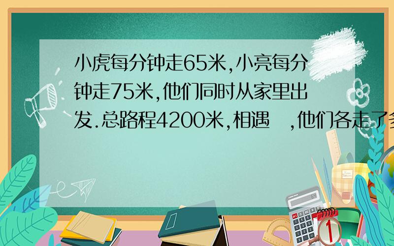 小虎每分钟走65米,小亮每分钟走75米,他们同时从家里出发.总路程4200米,相遇吋,他们各走了多少米?