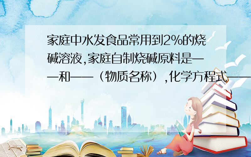 家庭中水发食品常用到2%的烧碱溶液,家庭自制烧碱原料是——和——（物质名称）,化学方程式——————————.