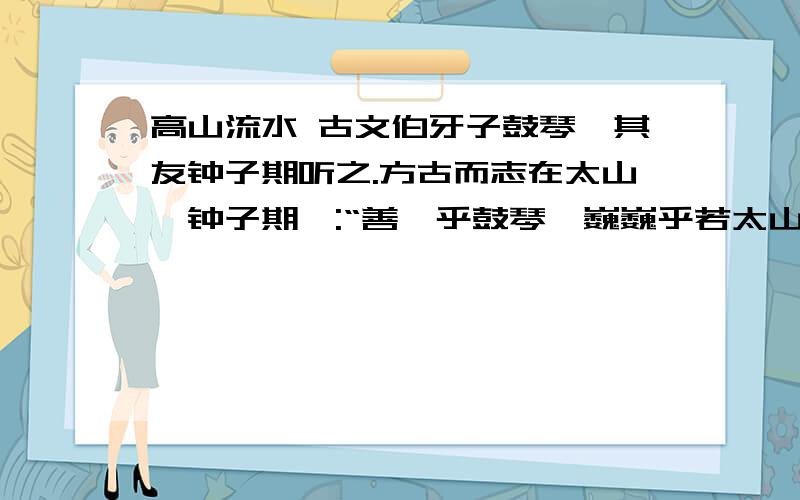 高山流水 古文伯牙子鼓琴,其友钟子期听之.方古而志在太山,钟子期曰:“善哉乎鼓琴,巍巍乎若太山!”少选之间,而志在流水,钟子期复曰：“善哉乎鼓琴,汤汤乎若流水!”钟子期死,伯牙破琴绝