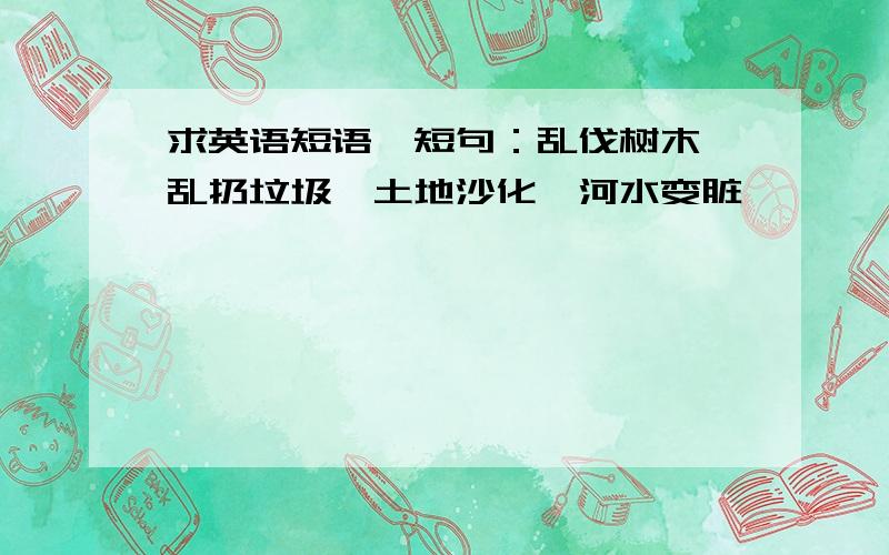 求英语短语、短句：乱伐树木、乱扔垃圾、土地沙化、河水变脏,