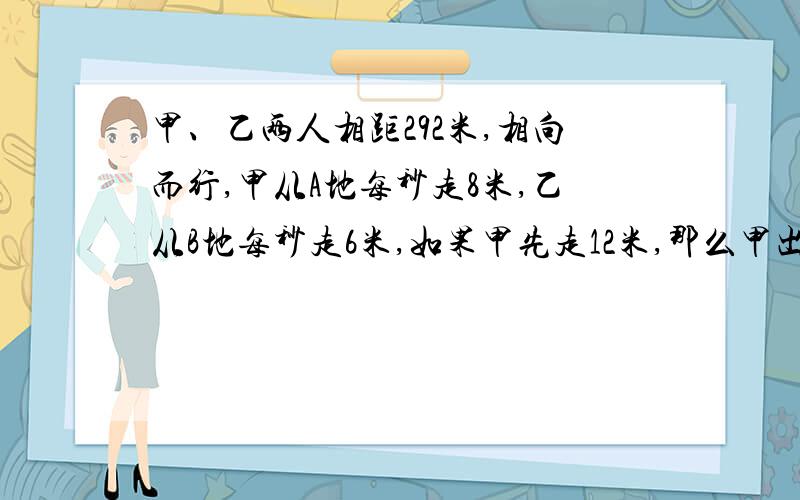 甲、乙两人相距292米,相向而行,甲从A地每秒走8米,乙从B地每秒走6米,如果甲先走12米,那么甲出发几秒与乙相遇,用方程