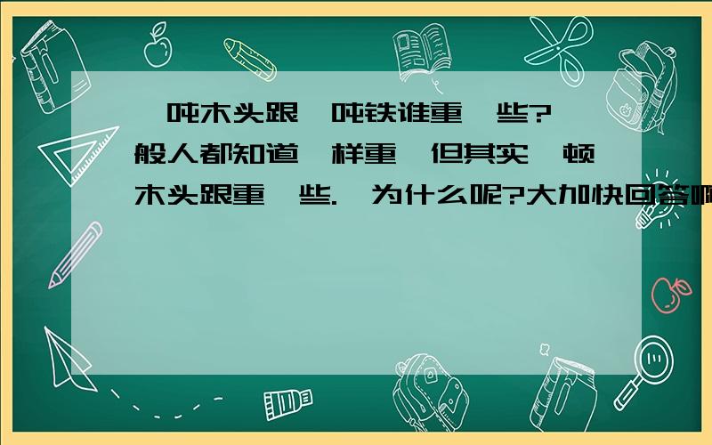 一吨木头跟一吨铁谁重一些?一般人都知道一样重,但其实一顿木头跟重一些.,为什么呢?大加快回答啊,急用~~~