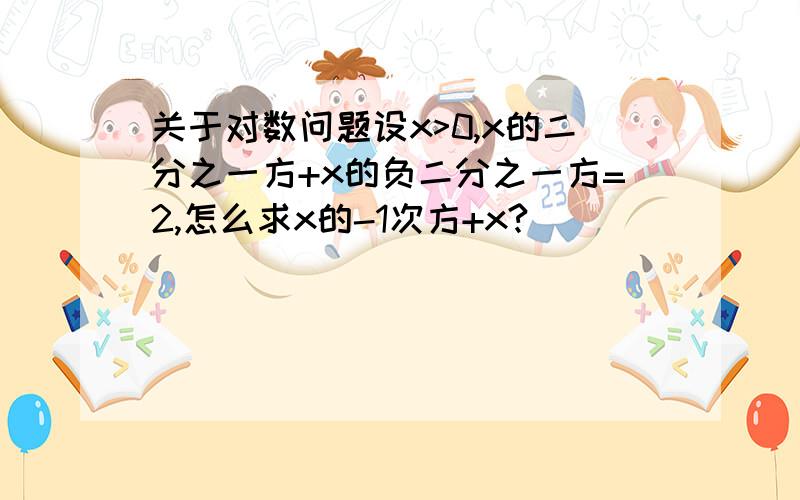 关于对数问题设x>0,x的二分之一方+x的负二分之一方=2,怎么求x的-1次方+x?