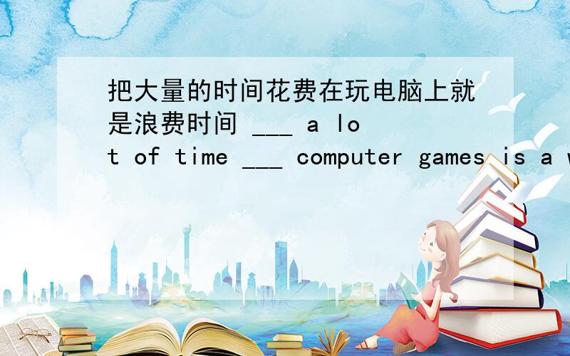 把大量的时间花费在玩电脑上就是浪费时间 ___ a lot of time ___ computer games is a waste of you life