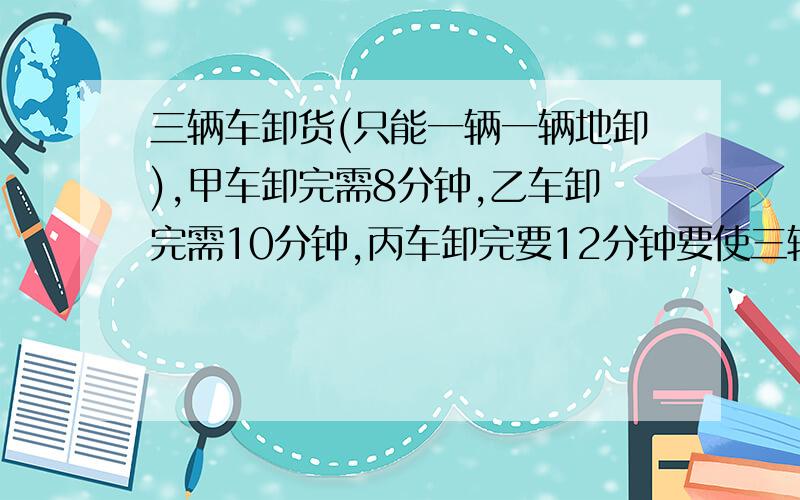 三辆车卸货(只能一辆一辆地卸),甲车卸完需8分钟,乙车卸完需10分钟,丙车卸完要12分钟要使三辆车等候的时间总和最少,最少是 ( )分钟.请朋友们给出详细的分析.