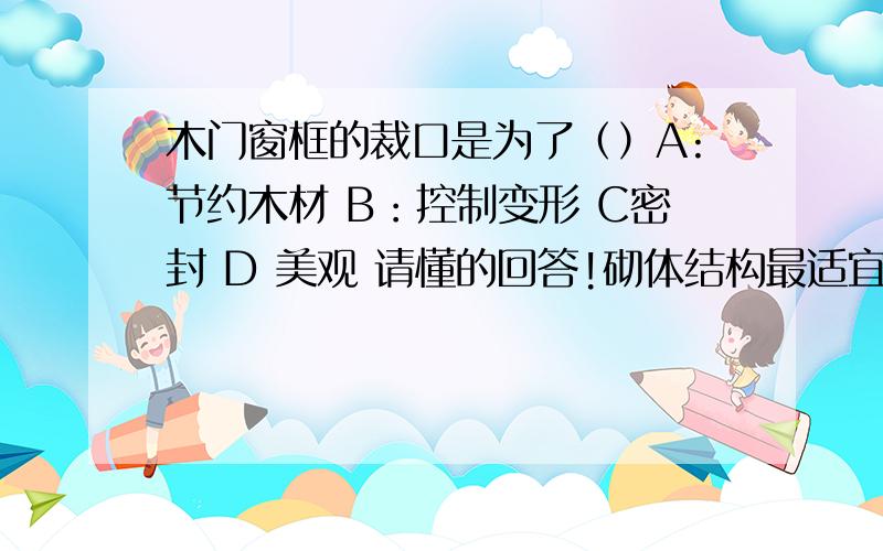 木门窗框的裁口是为了（）A:节约木材 B：控制变形 C密封 D 美观 请懂的回答!砌体结构最适宜建造的房屋类型（）A 高层办公楼 B飞机库 C影剧院 D多层宿舍