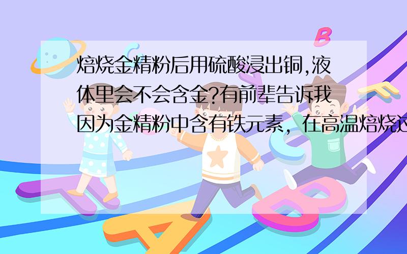 焙烧金精粉后用硫酸浸出铜,液体里会不会含金?有前辈告诉我因为金精粉中含有铁元素，在高温焙烧过程中形成三价铁，在硫酸酸浸铜过程中会起到催化剂作用，从而使溶液中含金，他说的