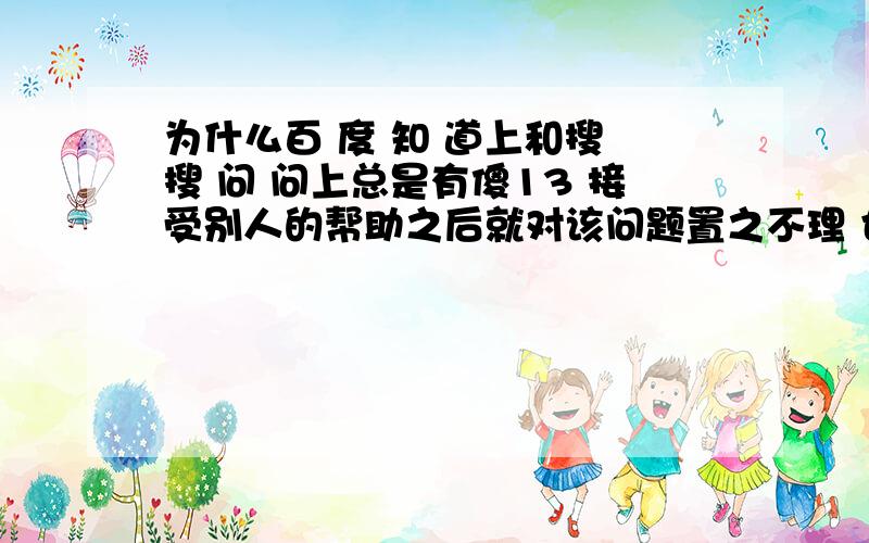 为什么百 度 知 道上和搜 搜 问 问上总是有傻13 接受别人的帮助之后就对该问题置之不理 也不采纳别人人家全心全意帮他 一点好儿没落下不说  还降低自己的采纳率  这种人真TM的不负责任