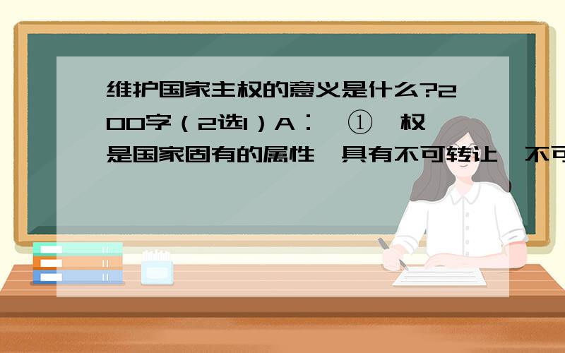 维护国家主权的意义是什么?200字（2选1）A：【①权是国家固有的属性,具有不可转让、不可分割和不可侵犯的神圣地位,具有排他性；②主权是国家独立自主地处理内外事务的最高权力；③主