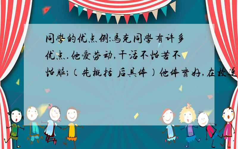 同学的优点例：马克同学有许多优点.他爱劳动,干活不怕苦不怕脏；（先概括 后具体）他体育好,在校运动会上,百米赛跑荣获冠军,为班级争得了荣誉；（先概括 后具体 再评价）他助人为乐,