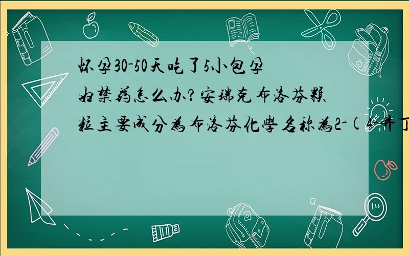 怀孕30-50天吃了5小包孕妇禁药怎么办?安瑞克布洛芬颗粒主要成分为布洛芬化学名称为2-(4-异丁基苯基)丙酸