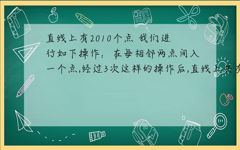 直线上有2010个点 我们进行如下操作：在每相邻两点间入一个点,经过3次这样的操作后,直线上共有几个点