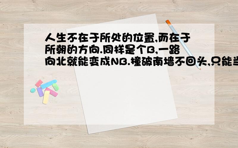 人生不在于所处的位置,而在于所朝的方向.同样是个B,一路向北就能变成NB.撞破南墙不回头,只能当个SB!不