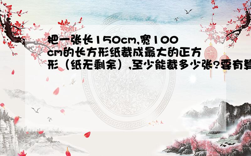 把一张长150cm,宽100cm的长方形纸裁成最大的正方形（纸无剩余）,至少能裁多少张?要有算式