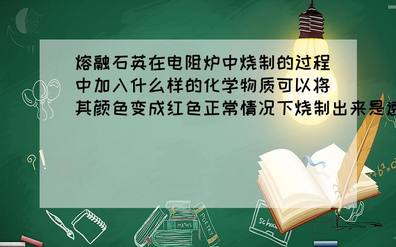 熔融石英在电阻炉中烧制的过程中加入什么样的化学物质可以将其颜色变成红色正常情况下烧制出来是透明的 但是加入一种东西可以变成红色我想问下到底是一种什么东西有人知道吗 特别