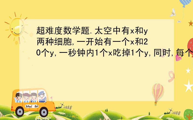 超难度数学题.太空中有x和y两种细胞,一开始有一个x和20个y,一秒钟内1个x吃掉1个y,同时,每个x和y都分裂成2个新细胞.问 多长时间x吃光y?