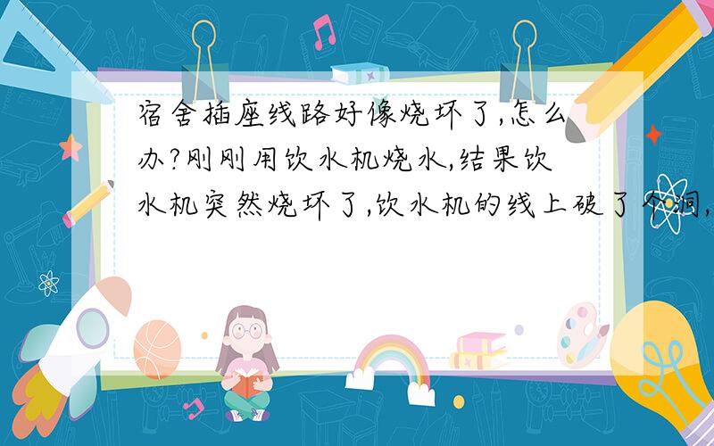 宿舍插座线路好像烧坏了,怎么办?刚刚用饮水机烧水,结果饮水机突然烧坏了,饮水机的线上破了个洞,还冒了火花,有很大的糊味.后面发现宿舍内所有插座都用不了了,我借来别的宿舍的插线板