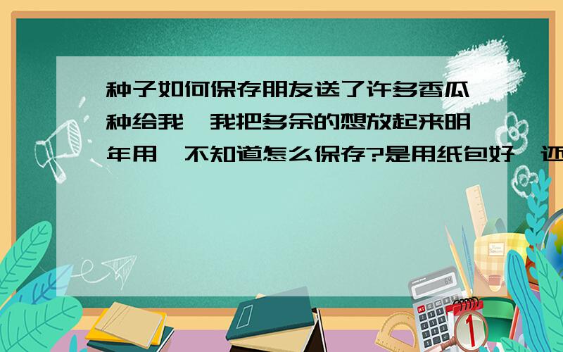 种子如何保存朋友送了许多香瓜种给我,我把多余的想放起来明年用,不知道怎么保存?是用纸包好,还是放在什么瓶子里呢?能不能密封?知道的请帮个忙,谢谢!