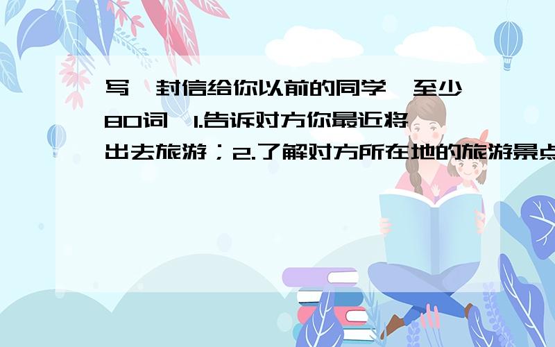 写一封信给你以前的同学,至少80词,1.告诉对方你最近将出去旅游；2.了解对方所在地的旅游景点；3.请对方给予帮忙安排.用英语写!