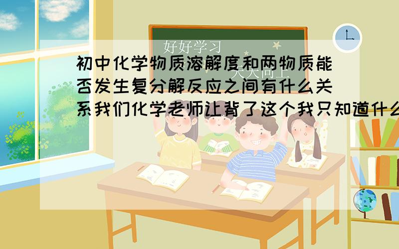 初中化学物质溶解度和两物质能否发生复分解反应之间有什么关系我们化学老师让背了这个我只知道什么可溶什么不可溶,但是他们的实用性是什么?和能否发生复分解反应有什么关系?另外复