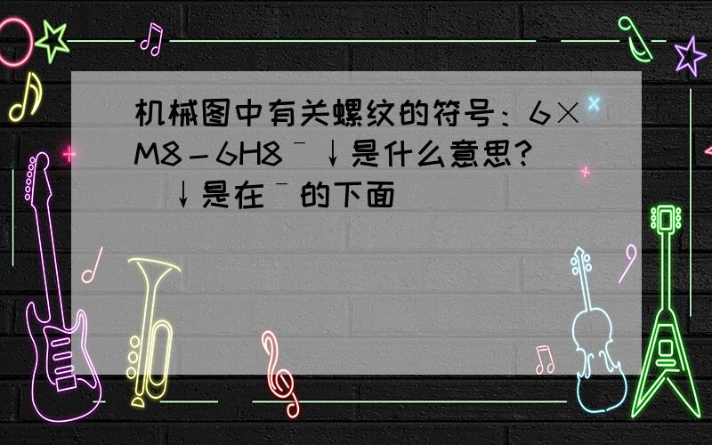 机械图中有关螺纹的符号：6×M8－6H8ˉ↓是什么意思?（↓是在ˉ的下面）