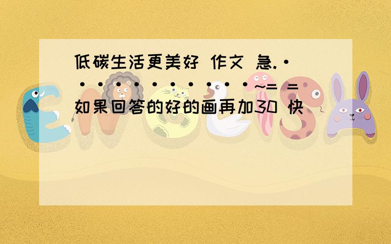 低碳生活更美好 作文 急.···········~= =如果回答的好的画再加30 快