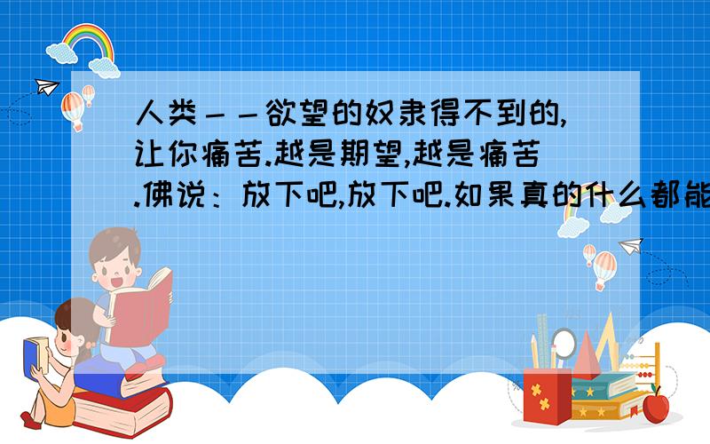 人类－－欲望的奴隶得不到的,让你痛苦.越是期望,越是痛苦.佛说：放下吧,放下吧.如果真的什么都能放下,无欲无求,就真的快乐了么?没有欲望,就不会有什么事情来满足欲望,如何快乐呢?不知