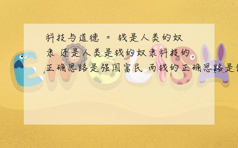 科技与道德 ＝ 钱是人类的奴隶 还是人类是钱的奴隶科技的正确思路是强国富民 而钱的正确思路是促进人类努力上进道德是人类万物的起源与开始 脱离道德就跃进地球毁灭的前线而现在的