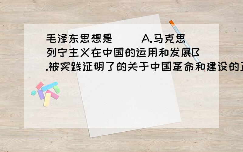 毛泽东思想是（ ）A.马克思列宁主义在中国的运用和发展B.被实践证明了的关于中国革命和建设的正确理论原则和经验总结