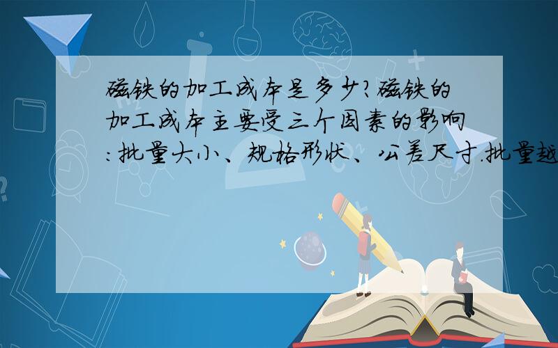 磁铁的加工成本是多少?磁铁的加工成本主要受三个因素的影响：批量大小、规格形状、公差尺寸.批量越小,加工成本越高；形状越复杂,加工成本越高；公差越严格,加工成本越高.